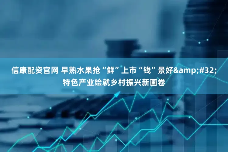 信康配资官网 早熟水果抢“鲜”上市“钱”景好&#32;特色产业绘就乡村振兴新画卷