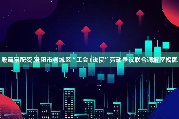 股赢宝配资 洛阳市老城区“工会+法院”劳动争议联合调解室揭牌