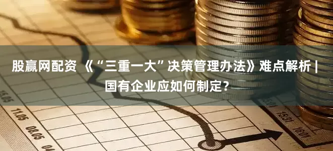 股赢网配资 《“三重一大”决策管理办法》难点解析 | 国有企业应如何制定？