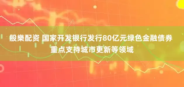 股樂配资 国家开发银行发行80亿元绿色金融债券 重点支持城市更新等领域