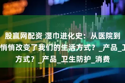 股赢网配资 湿巾进化史:从医院到包包,它如何悄悄改变了我们的生活方式?_产品_卫生防护_消费