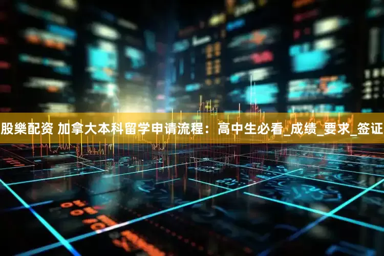 股樂配资 加拿大本科留学申请流程：高中生必看_成绩_要求_签证