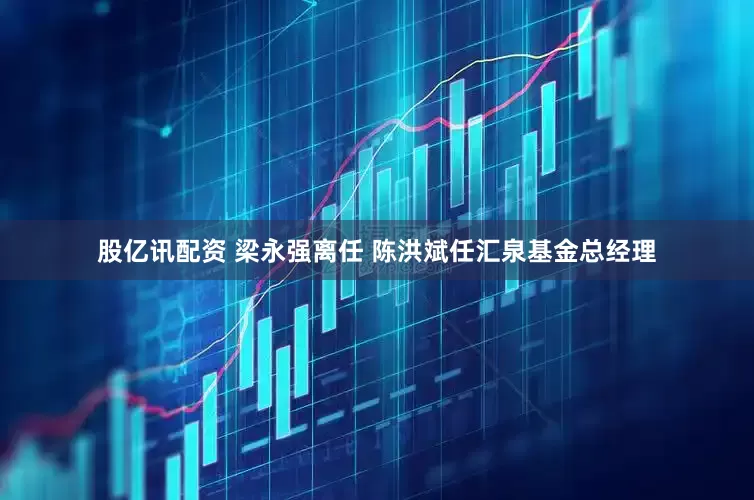 股亿讯配资 梁永强离任 陈洪斌任汇泉基金总经理