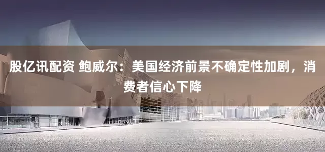 股亿讯配资 鲍威尔：美国经济前景不确定性加剧，消费者信心下降