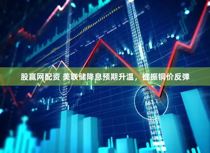 股赢网配资 美联储降息预期升温，提振铜价反弹