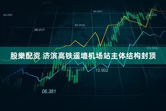 股樂配资 济滨高铁遥墙机场站主体结构封顶
