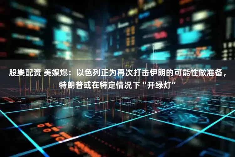 股樂配资 美媒爆：以色列正为再次打击伊朗的可能性做准备，特朗普或在特定情况下“开绿灯”