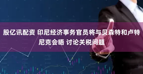 股亿讯配资 印尼经济事务官员将与贝森特和卢特尼克会晤 讨论关税问题
