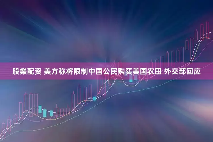 股樂配资 美方称将限制中国公民购买美国农田 外交部回应