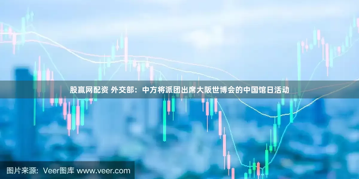 股赢网配资 外交部：中方将派团出席大阪世博会的中国馆日活动