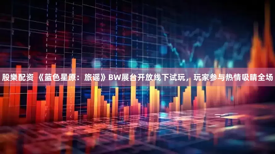 股樂配资 《蓝色星原:旅谣》BW展台开放线下试玩,玩家参与热情吸睛全场