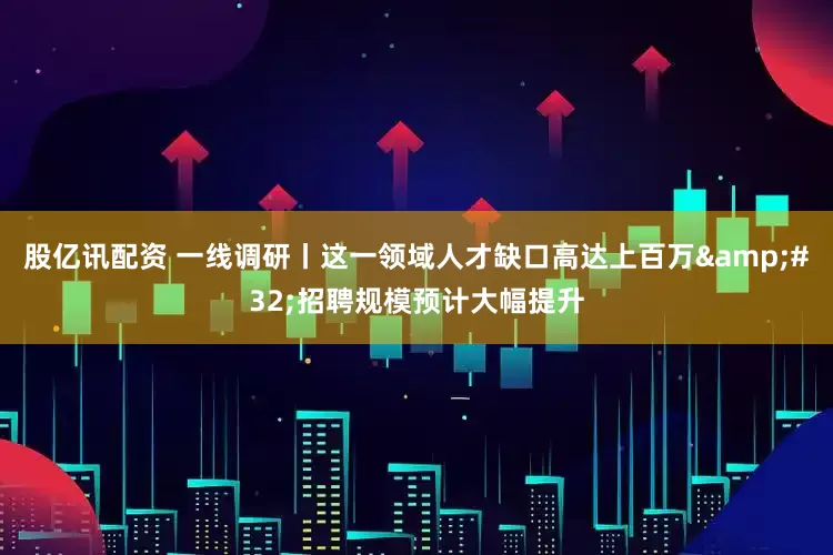 股亿讯配资 一线调研丨这一领域人才缺口高达上百万&#32;招聘规模预计大幅提升
