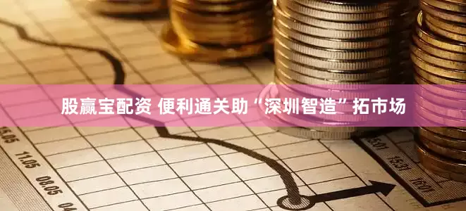 股赢宝配资 便利通关助“深圳智造”拓市场