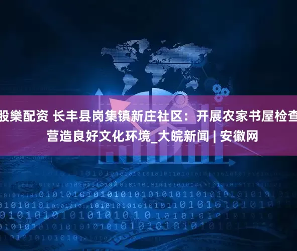 股樂配资 长丰县岗集镇新庄社区：开展农家书屋检查  营造良好文化环境_大皖新闻 | 安徽网