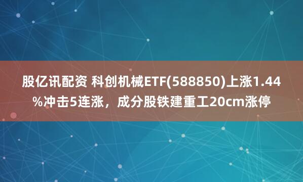 股亿讯配资 科创机械ETF(588850)上涨1.44%冲击5连涨,成分股铁建重工20cm涨停