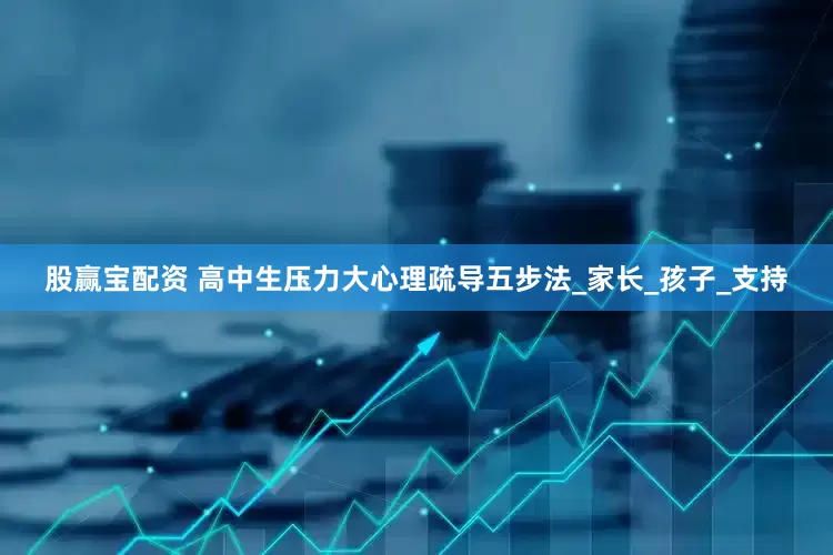 股赢宝配资 高中生压力大心理疏导五步法_家长_孩子_支持