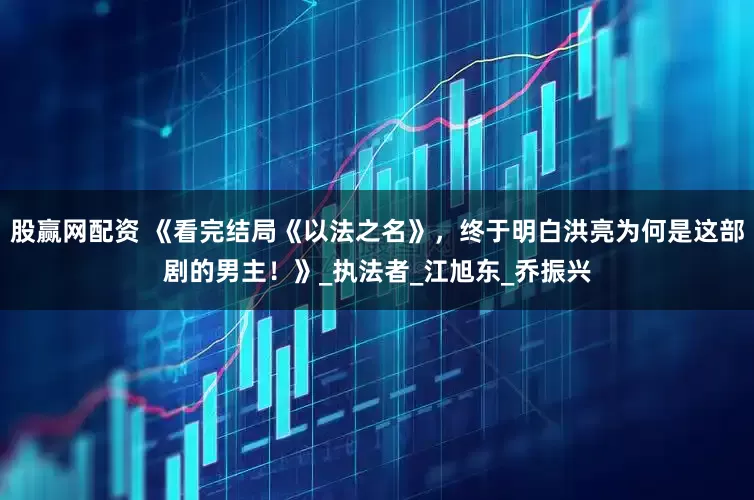 股赢网配资 《看完结局《以法之名》，终于明白洪亮为何是这部剧的男主！》_执法者_江旭东_乔振兴
