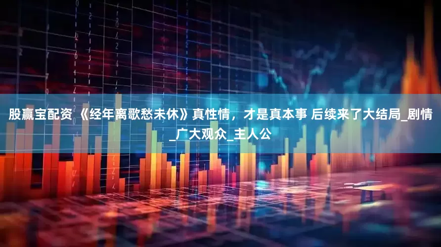 股赢宝配资 《经年离歌愁未休》真性情，才是真本事 后续来了大结局_剧情_广大观众_主人公