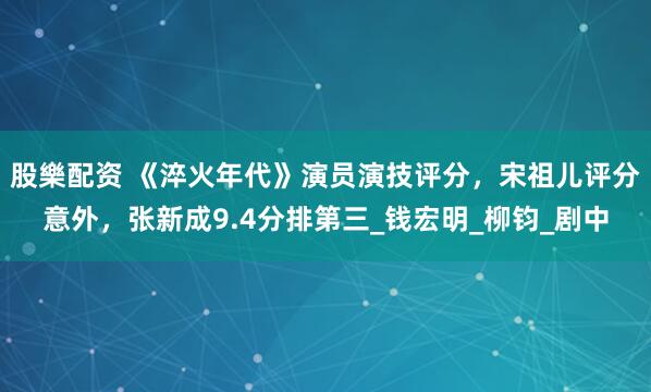股樂配资 《淬火年代》演员演技评分,宋祖儿评分意外,张新成9.4分排第三_钱宏明_柳钧_剧中
