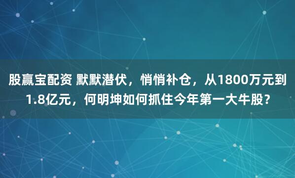 股赢宝配资 默默潜伏,悄悄补仓,从1800万元到1.8亿元,何明坤如何抓住今年第一大牛股?