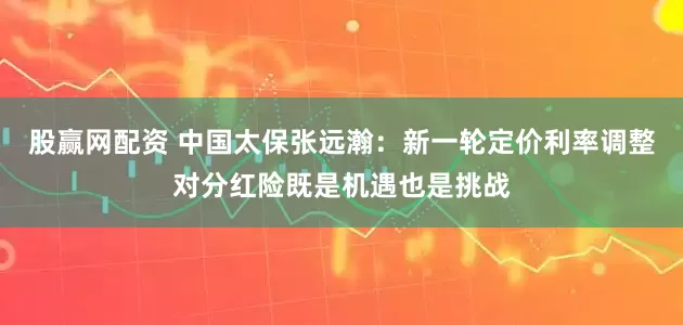 股赢网配资 中国太保张远瀚：新一轮定价利率调整对分红险既是机遇也是挑战