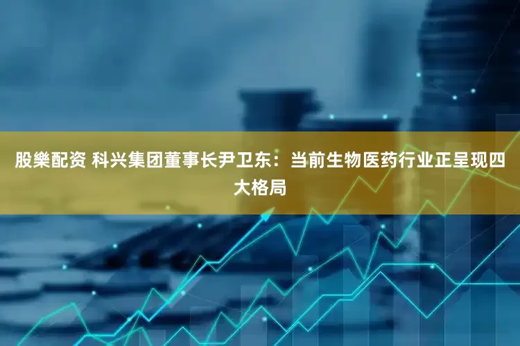 股樂配资 科兴集团董事长尹卫东：当前生物医药行业正呈现四大格局