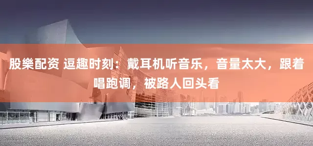 股樂配资 逗趣时刻:戴耳机听音乐,音量太大,跟着唱跑调,被路人回头看