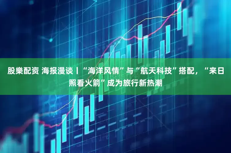 股樂配资 海报漫谈丨“海洋风情”与“航天科技”搭配,“来日照看火箭”成为旅行新热潮