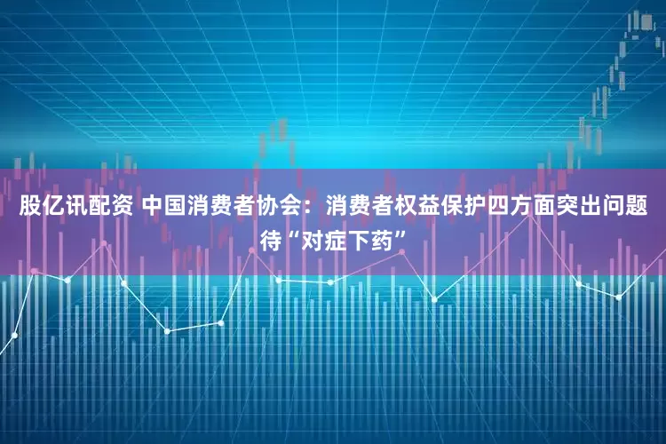 股亿讯配资 中国消费者协会:消费者权益保护四方面突出问题待“对症下药”
